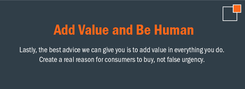 Add value and be human. Lastly, the best advice we can give you is to add value in everything you do. Create a real reason for consumers to buy, not false urgency.