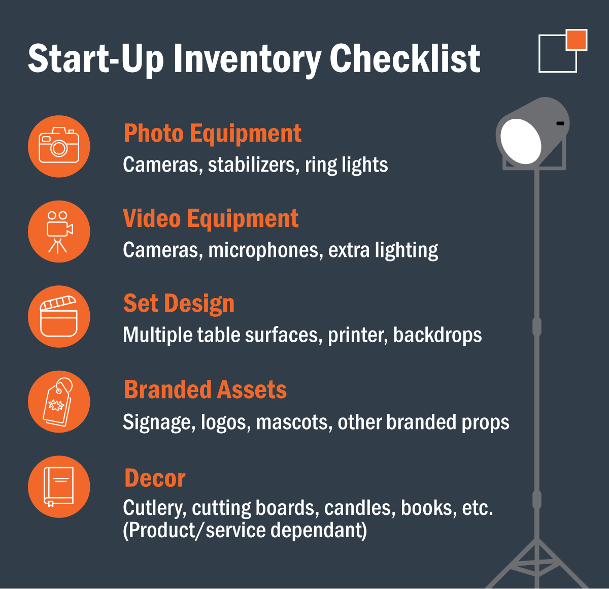 - Start-up Inventory Checklist: Photo equipment: Cameras, stabilizers, ring lights  Video equipment: Cameras, microphones, extra lighting  Set design: Multiple table surfaces, printer, backdrops  Branded assets: Signage, logos, mascots, other branded props  Decor: Cutlery, cutting boards, candles, books, etc. (Product/service dependant)