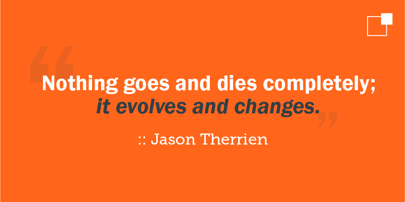 "Nothing goes and dies completely; it evolves and changes." - Jason Therrien