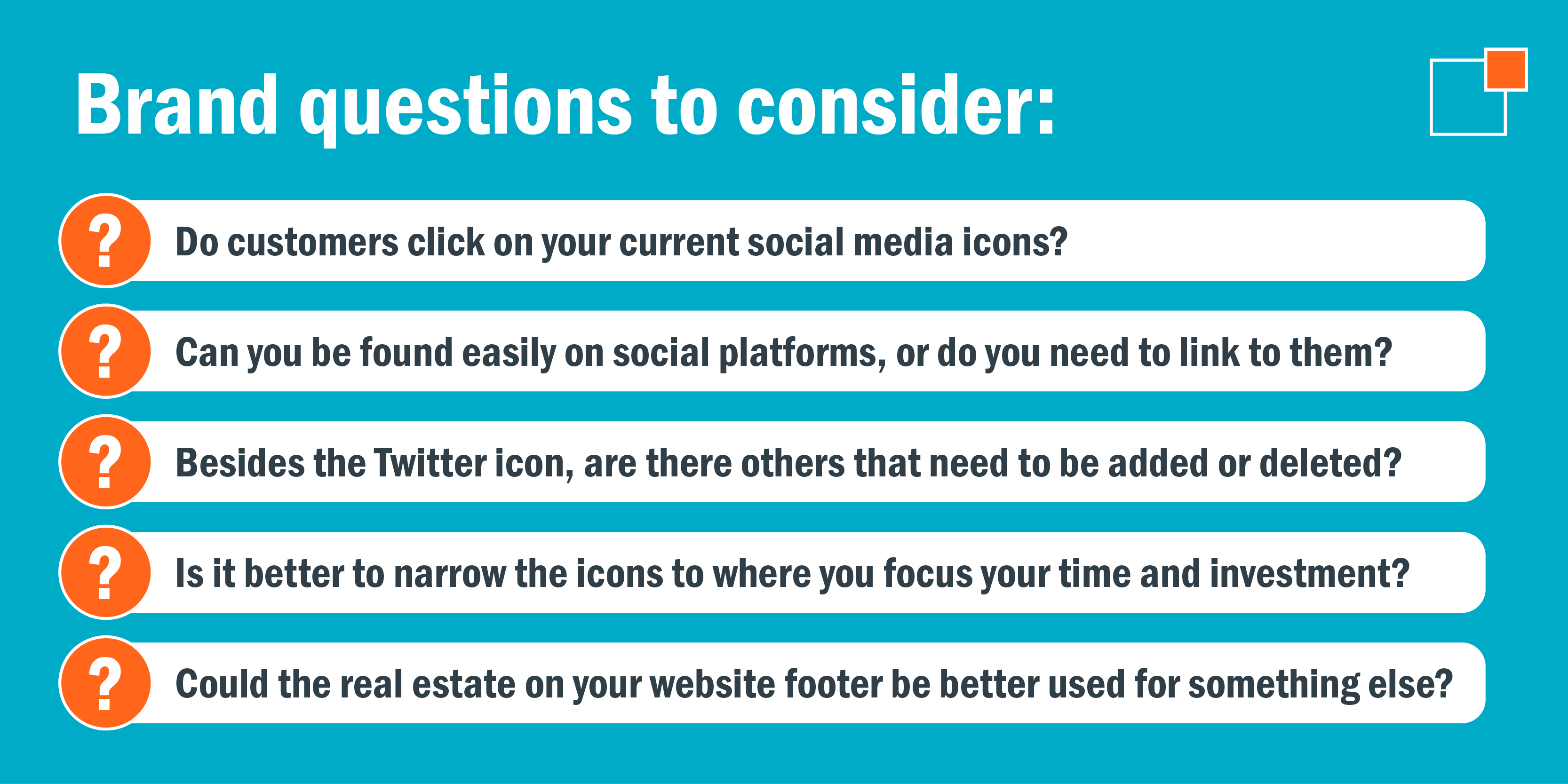 Brand questions to consider: - Do customers click on your current social media icons? - Can you be found easily on social platforms, or do you need to link to them? - Besides the Twitter icon, are there others that need to be added or deleted? - Is it better to narrow the icons to where you focus your time and investment? - Could the real estate on your website footer be better used for something else?